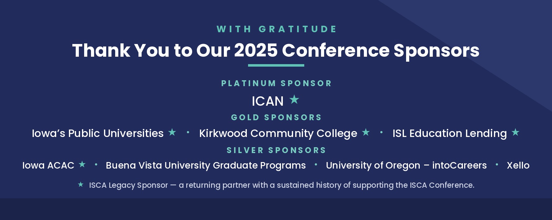 Thank you to our 2025 Conference Sponsors. Platinum: ICAN. Gold: Iowa's Public Universities, Kirkwood Community College, ISL Education Lending. Silver: Iowa ACAC, Buena Vista University Graduate Programs, University of Oregon – intoCareers, Xello. A star denotes an ISCA Legacy Sponsor.