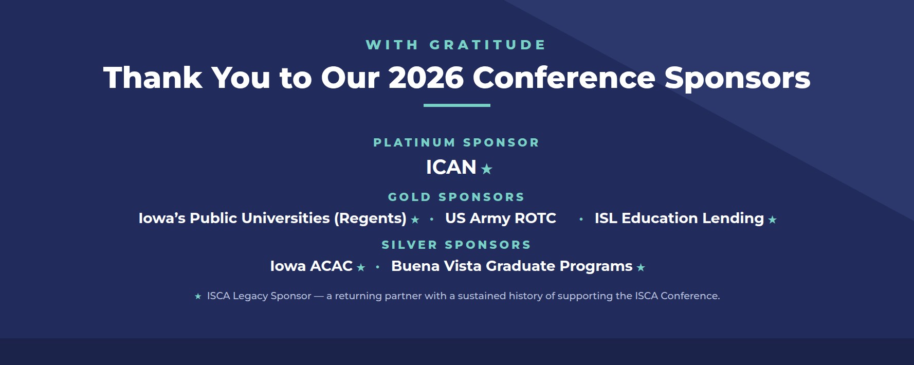 Thank you to our 2026 Conference Sponsors. Platinum: ICAN. Gold: Iowa's Public Universities (Regents), US Army ROTC, ISL Education Lending. Silver: Iowa ACAC, Buena Vista Graduate Programs. A star denotes an ISCA Legacy Sponsor.Thank you to our 2026 Conference Sponsors. Platinum: ICAN. Gold: Iowa's Public Universities (Regents), US Army ROTC, ISL Education Lending. Silver: Iowa ACAC, Buena Vista Graduate Programs. A star denotes an ISCA Legacy Sponsor.Thank you to our 2025 Conference Sponsors. Platinum: ICAN. Gold: Iowa's Public Universities, Kirkwood Community College, ISL Education Lending. Silver: Iowa ACAC, Buena Vista University Graduate Programs, University of Oregon – intoCareers, Xello. A star denotes an ISCA Legacy Sponsor.